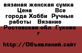 вязаная женская сумка  › Цена ­ 2 500 - Все города Хобби. Ручные работы » Вязание   . Ростовская обл.,Гуково г.